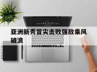 亚洲新秀冒尖击败强敌乘风破浪