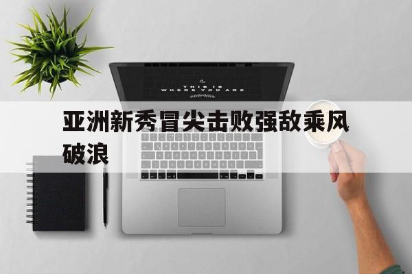 亚洲新秀冒尖击败强敌乘风破浪